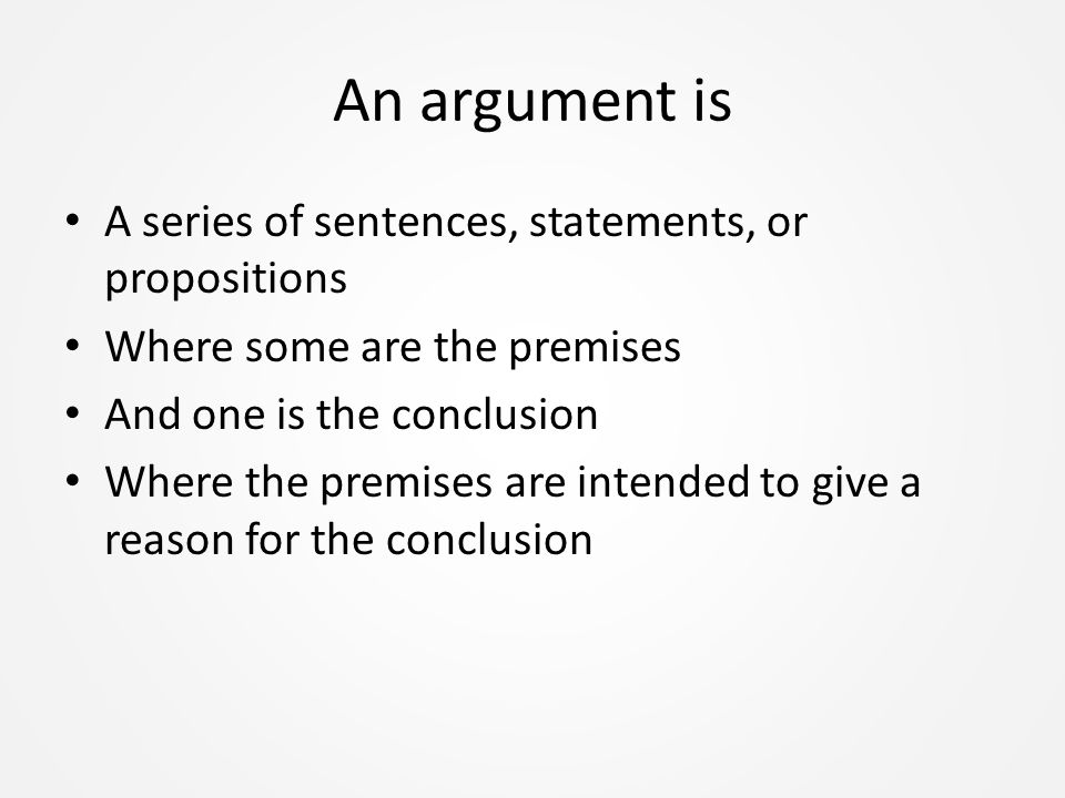 An argument is A series of sentences, statements, or propositions Where some are the premises And one is the conclusion Where the premises are intended to give a reason for the conclusion