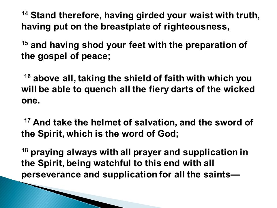 14 Stand therefore, having girded your waist with truth, having put on the breastplate of righteousness, 15 and having shod your feet with the preparation of the gospel of peace; 16 above all, taking the shield of faith with which you will be able to quench all the fiery darts of the wicked one.