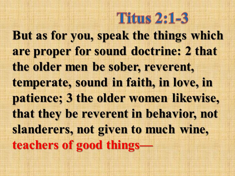 But as for you, speak the things which are proper for sound doctrine: 2 that the older men be sober, reverent, temperate, sound in faith, in love, in patience; 3 the older women likewise, that they be reverent in behavior, not slanderers, not given to much wine, teachers of good things—