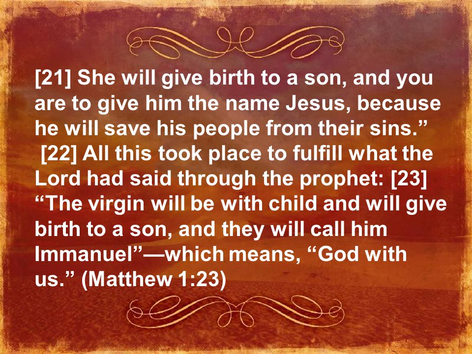 [21] She will give birth to a son, and you are to give him the name Jesus, because he will save his people from their sins. [22] All this took place to fulfill what the Lord had said through the prophet: [23] The virgin will be with child and will give birth to a son, and they will call him Immanuel —which means, God with us. (Matthew 1:23)