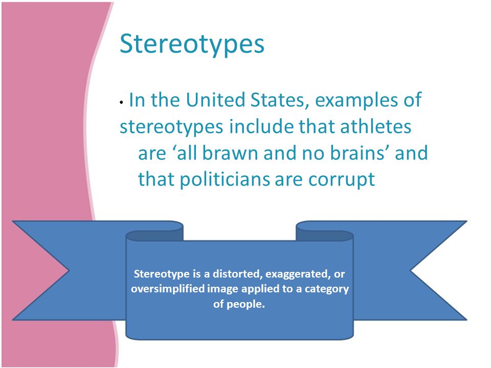 Stereotypes In the United States, examples of stereotypes include that athletes are ‘all brawn and no brains’ and that politicians are corrupt Stereotype is a distorted, exaggerated, or oversimplified image applied to a category of people.