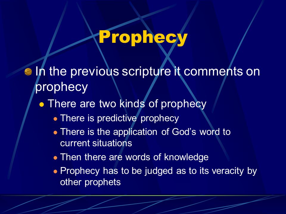 Prophecy In the previous scripture it comments on prophecy There are two kinds of prophecy There is predictive prophecy There is the application of God’s word to current situations Then there are words of knowledge Prophecy has to be judged as to its veracity by other prophets