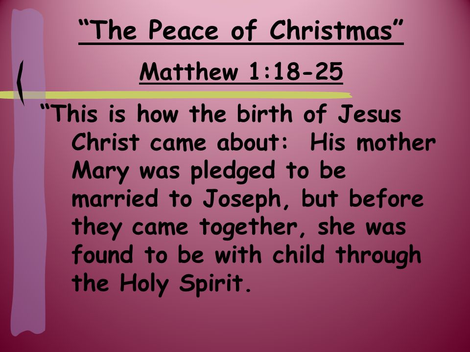 Matthew 1:18-25 This is how the birth of Jesus Christ came about: His mother Mary was pledged to be married to Joseph, but before they came together, she was found to be with child through the Holy Spirit.