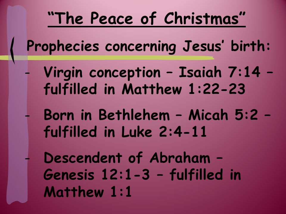 The Peace of Christmas Prophecies concerning Jesus’ birth: -Virgin conception – Isaiah 7:14 – fulfilled in Matthew 1: Born in Bethlehem – Micah 5:2 – fulfilled in Luke 2:4-11 -Descendent of Abraham – Genesis 12:1-3 – fulfilled in Matthew 1:1
