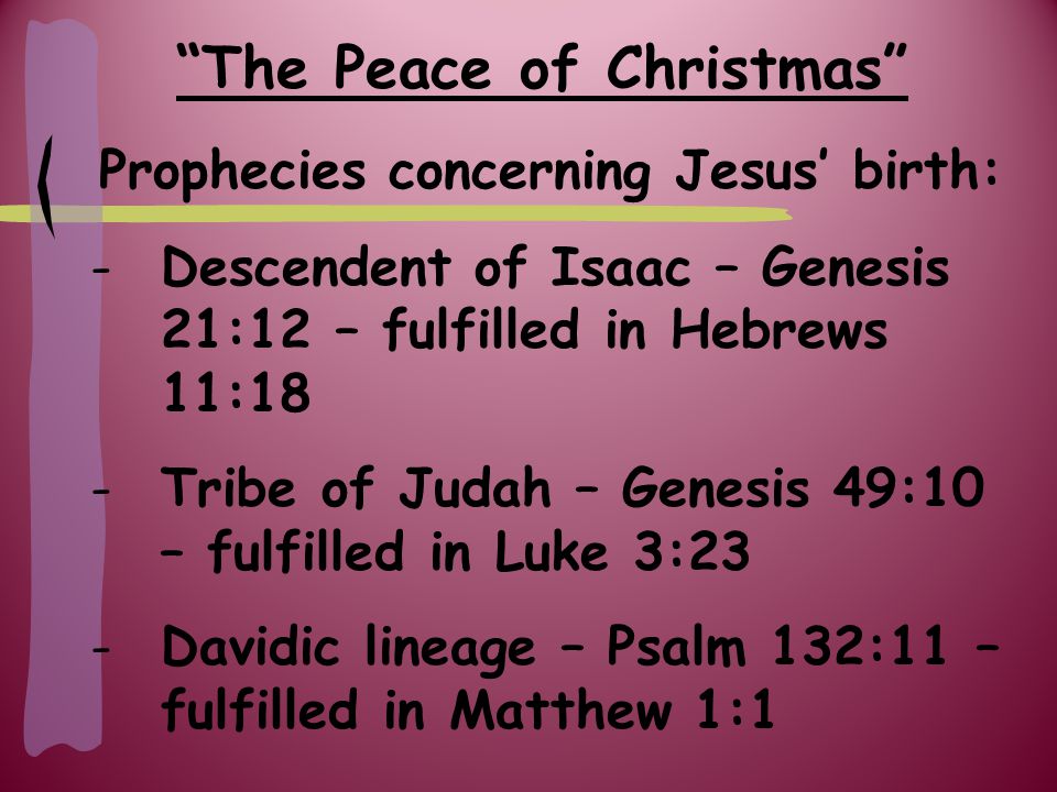 The Peace of Christmas Prophecies concerning Jesus’ birth: -Descendent of Isaac – Genesis 21:12 – fulfilled in Hebrews 11:18 -Tribe of Judah – Genesis 49:10 – fulfilled in Luke 3:23 -Davidic lineage – Psalm 132:11 – fulfilled in Matthew 1:1