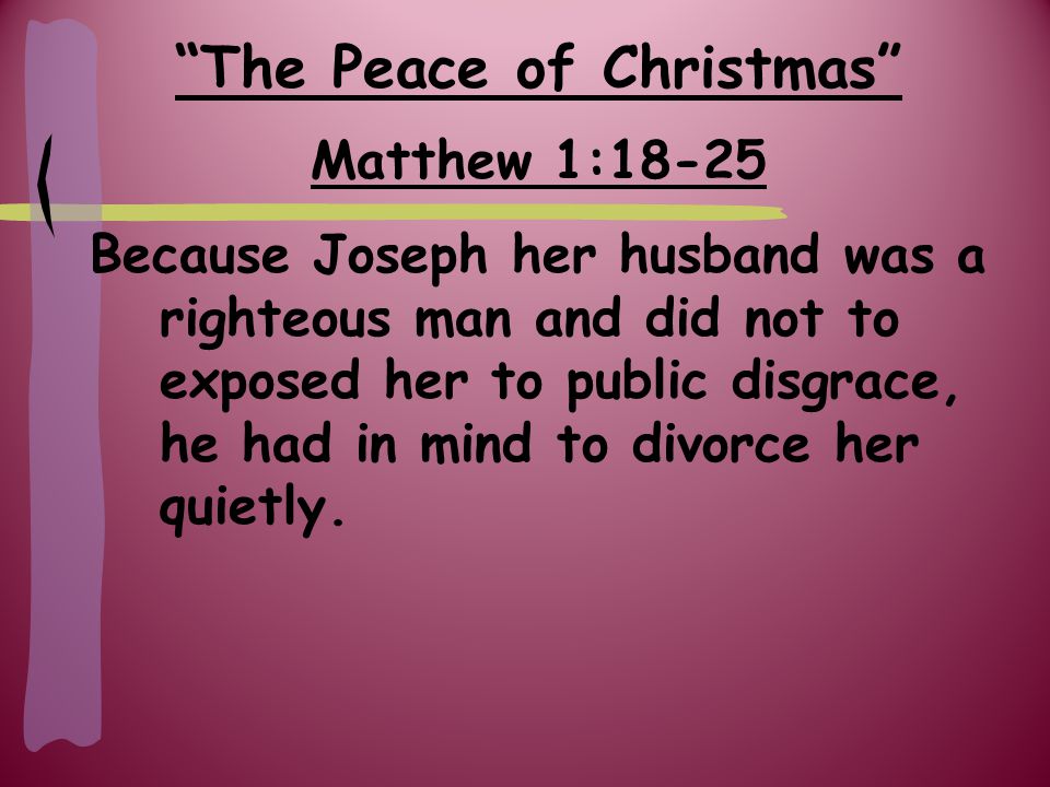 The Peace of Christmas Matthew 1:18-25 Because Joseph her husband was a righteous man and did not to exposed her to public disgrace, he had in mind to divorce her quietly.