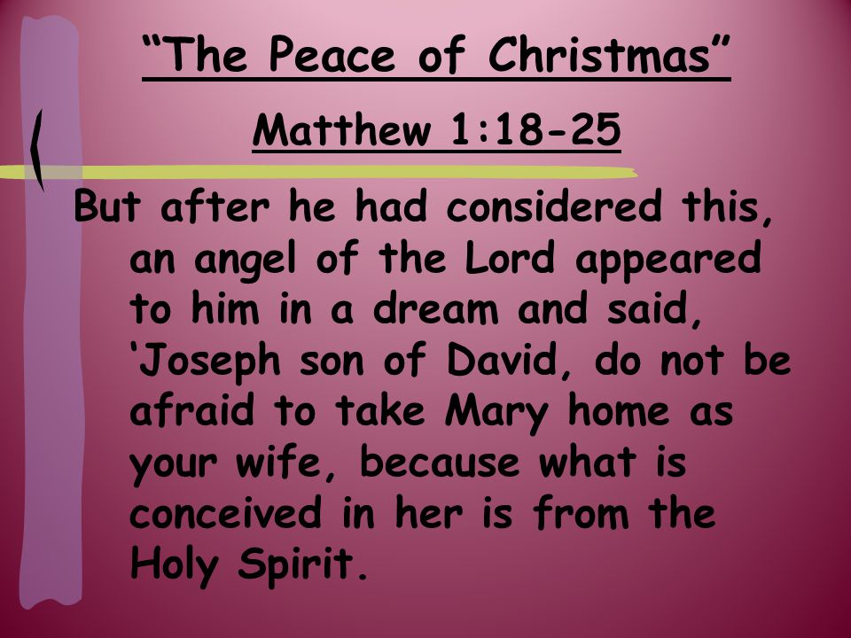 The Peace of Christmas Matthew 1:18-25 But after he had considered this, an angel of the Lord appeared to him in a dream and said, ‘Joseph son of David, do not be afraid to take Mary home as your wife, because what is conceived in her is from the Holy Spirit.
