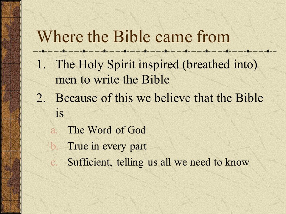 Where the Bible came from 1.The Holy Spirit inspired (breathed into) men to write the Bible 2.Because of this we believe that the Bible is a.The Word of God b.True in every part c.Sufficient, telling us all we need to know