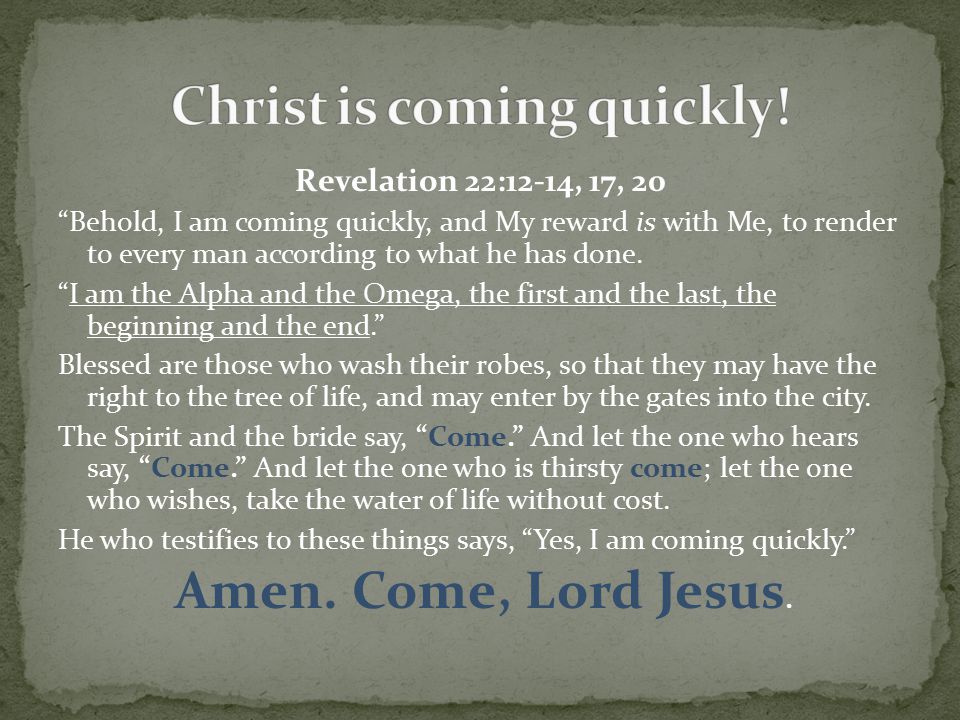 Revelation 22:12-14, 17, 20 Behold, I am coming quickly, and My reward is with Me, to render to every man according to what he has done.
