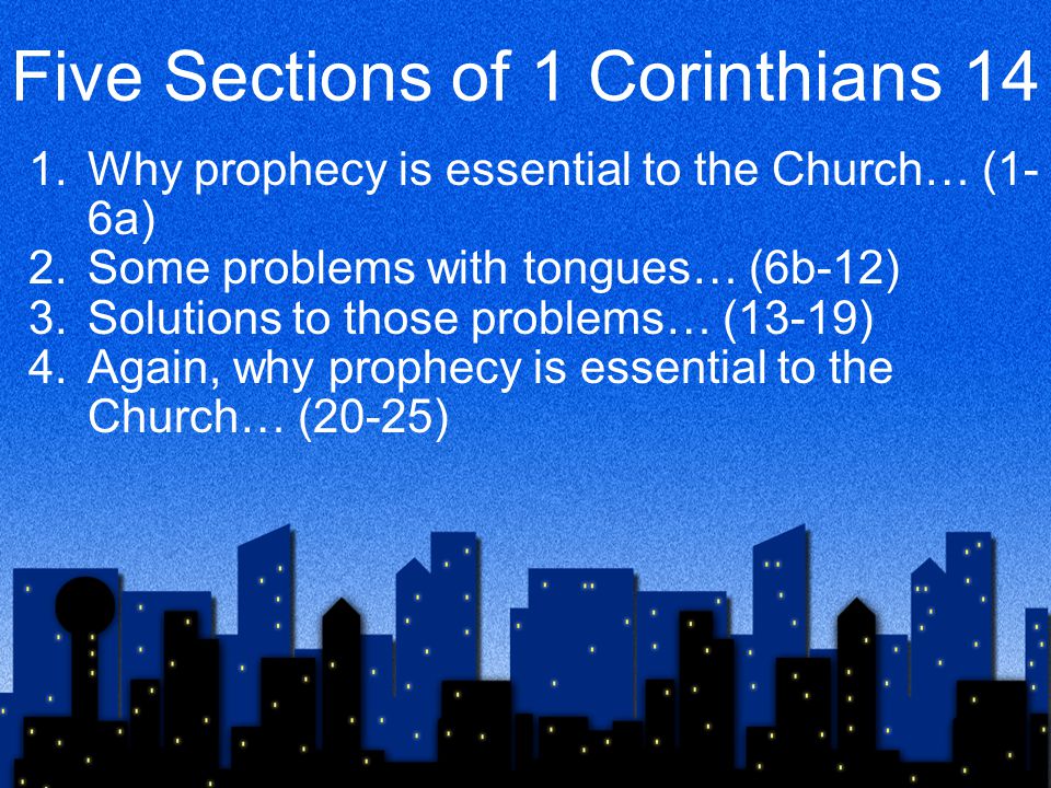 Five Sections of 1 Corinthians 14 1.Why prophecy is essential to the Church… (1- 6a) 2.Some problems with tongues… (6b-12) 3.Solutions to those problems… (13-19) 4.Again, why prophecy is essential to the Church… (20-25)