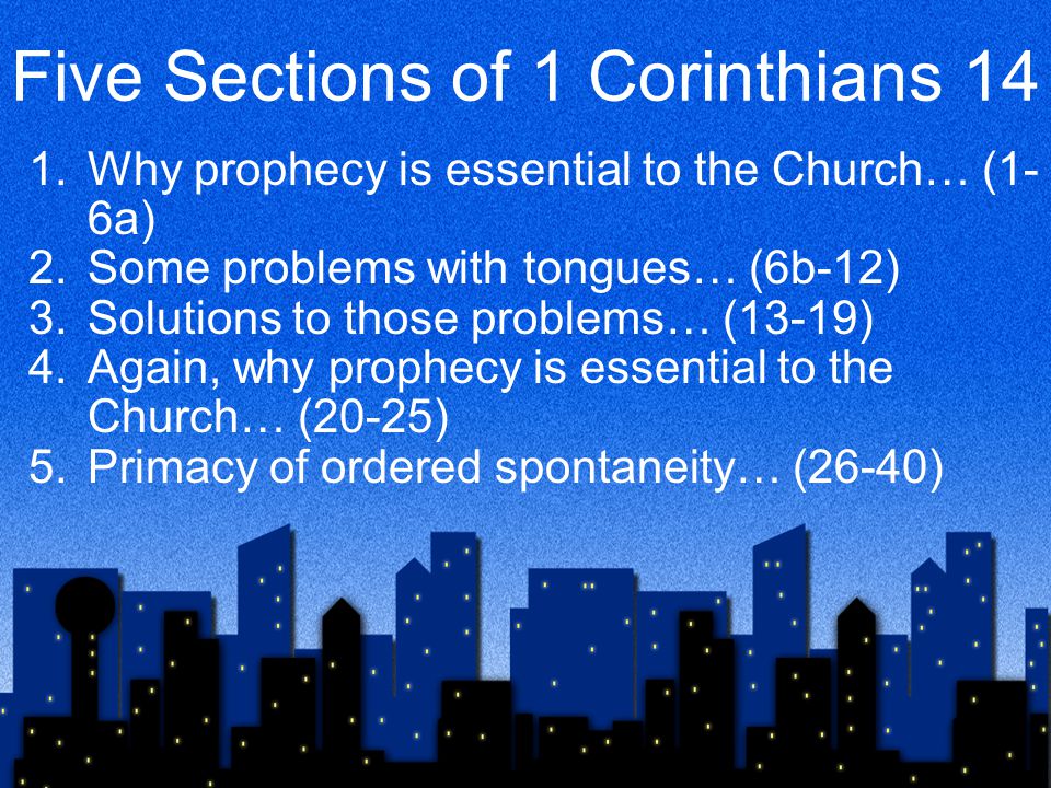 Five Sections of 1 Corinthians 14 1.Why prophecy is essential to the Church… (1- 6a) 2.Some problems with tongues… (6b-12) 3.Solutions to those problems… (13-19) 4.Again, why prophecy is essential to the Church… (20-25) 5.Primacy of ordered spontaneity… (26-40)