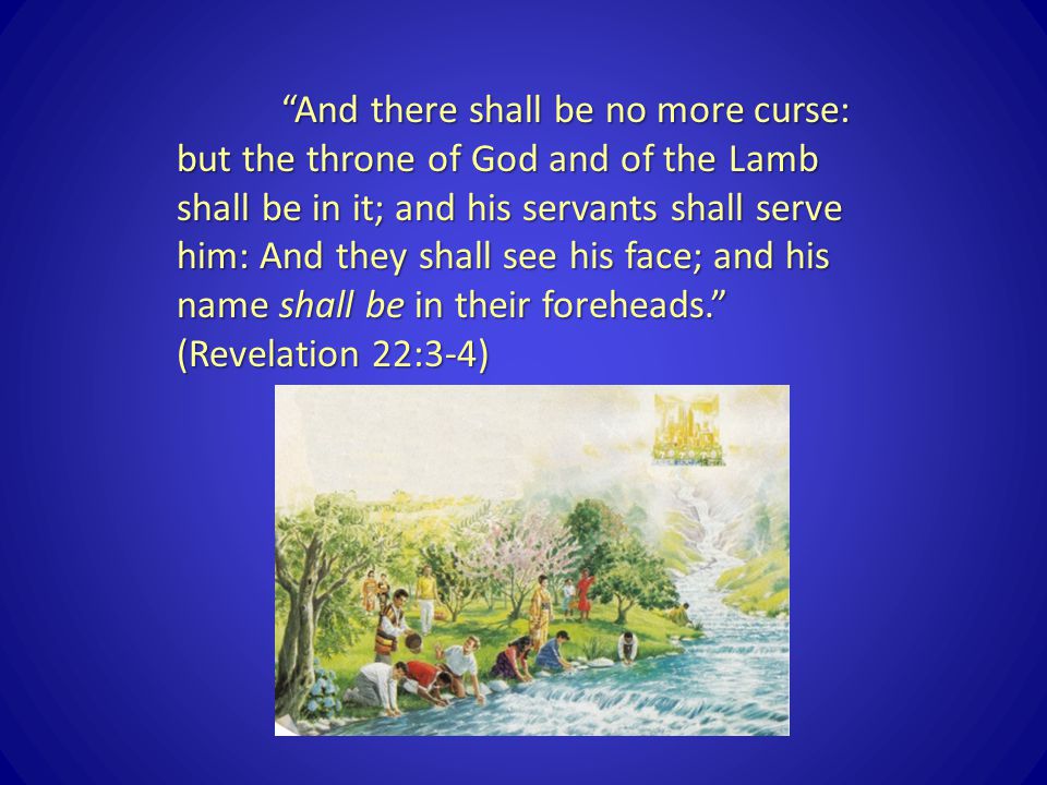 And there shall be no more curse: but the throne of God and of the Lamb shall be in it; and his servants shall serve him: And they shall see his face; and his name shall be in their foreheads. (Revelation 22:3-4)