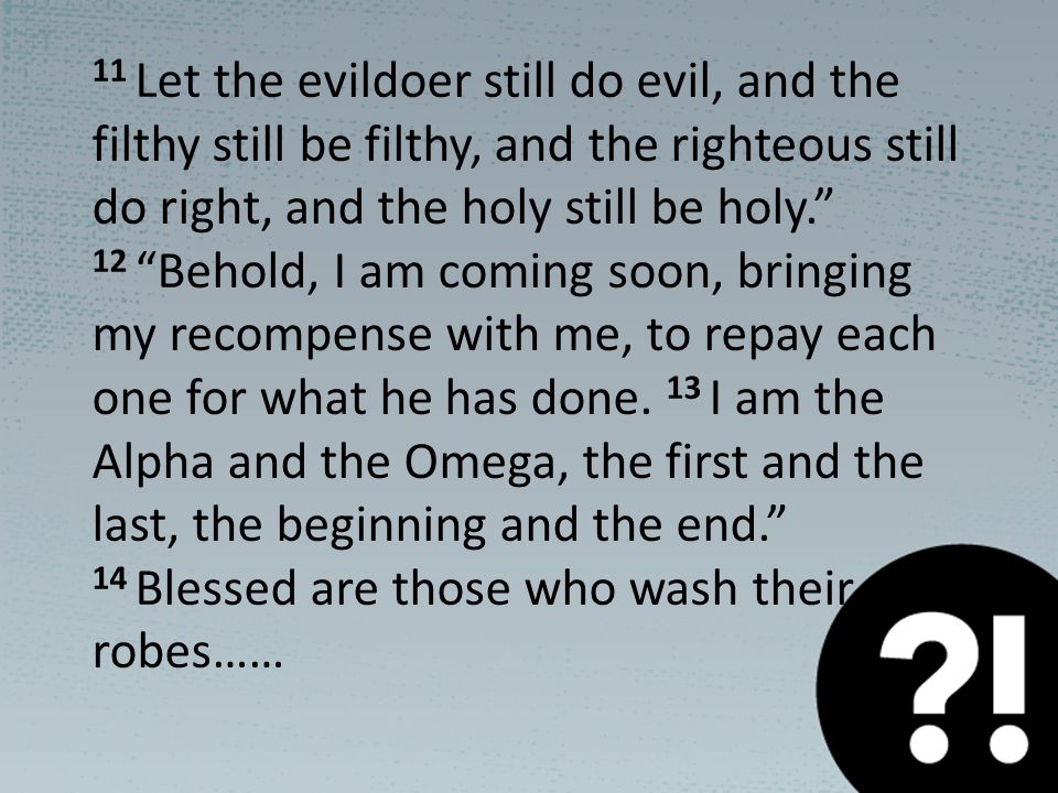 11 Let the evildoer still do evil, and the filthy still be filthy, and the righteous still do right, and the holy still be holy. 12 Behold, I am coming soon, bringing my recompense with me, to repay each one for what he has done.