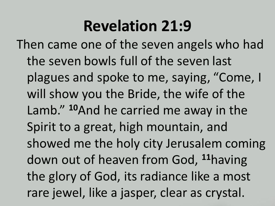 Revelation 21:9 Then came one of the seven angels who had the seven bowls full of the seven last plagues and spoke to me, saying, Come, I will show you the Bride, the wife of the Lamb. 10 And he carried me away in the Spirit to a great, high mountain, and showed me the holy city Jerusalem coming down out of heaven from God, 11 having the glory of God, its radiance like a most rare jewel, like a jasper, clear as crystal.