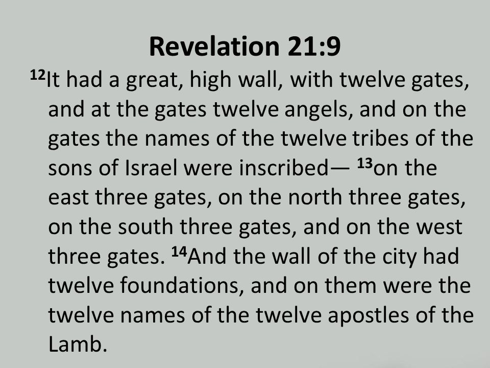 Revelation 21:9 12 It had a great, high wall, with twelve gates, and at the gates twelve angels, and on the gates the names of the twelve tribes of the sons of Israel were inscribed— 13 on the east three gates, on the north three gates, on the south three gates, and on the west three gates.