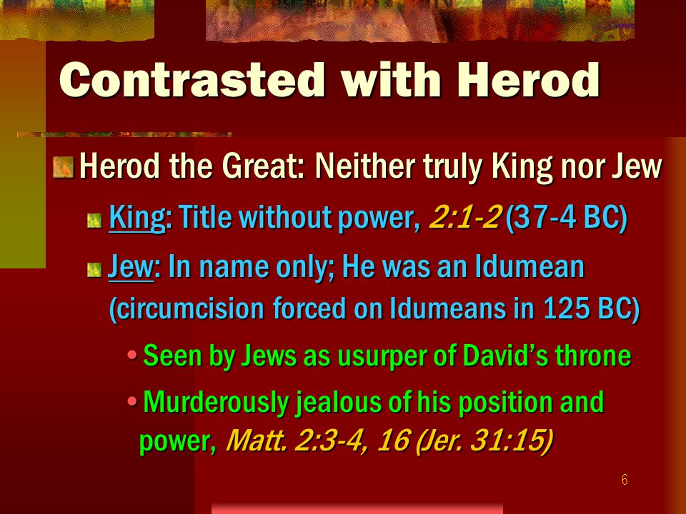 6 Contrasted with Herod Herod the Great: Neither truly King nor Jew King: Title without power, 2:1-2 (37-4 BC) Jew: In name only; He was an Idumean (circumcision forced on Idumeans in 125 BC) Seen by Jews as usurper of David’s throneSeen by Jews as usurper of David’s throne Murderously jealous of his position and power, Matt.
