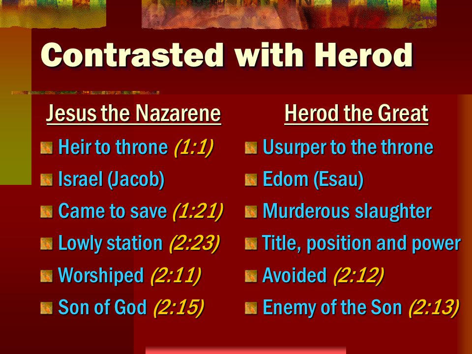 Contrasted with Herod Jesus the Nazarene Heir to throne (1:1) Israel (Jacob) Came to save (1:21) Lowly station (2:23) Worshiped (2:11) Son of God (2:15) Herod the Great Usurper to the throne Edom (Esau) Murderous slaughter Title, position and power Avoided (2:12) Enemy of the Son (2:13)