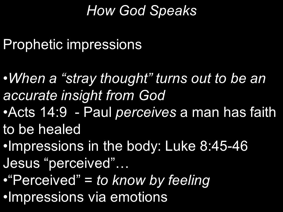 How God Speaks Prophetic impressions When a stray thought turns out to be an accurate insight from God Acts 14:9 - Paul perceives a man has faith to be healed Impressions in the body: Luke 8:45-46 Jesus perceived … Perceived = to know by feeling Impressions via emotions