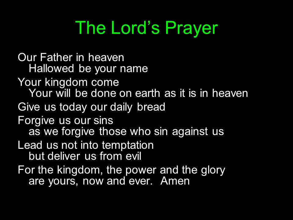 The Lord’s Prayer Our Father in heaven Hallowed be your name Your kingdom come Your will be done on earth as it is in heaven Give us today our daily bread Forgive us our sins as we forgive those who sin against us Lead us not into temptation but deliver us from evil For the kingdom, the power and the glory are yours, now and ever.