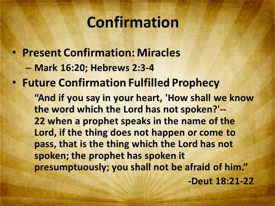 Confirmation Present Confirmation: Miracles – Mark 16:20; Hebrews 2:3-4 Future Confirmation Fulfilled Prophecy And if you say in your heart, How shall we know the word which the Lord has not spoken when a prophet speaks in the name of the Lord, if the thing does not happen or come to pass, that is the thing which the Lord has not spoken; the prophet has spoken it presumptuously; you shall not be afraid of him. -Deut 18:21-22