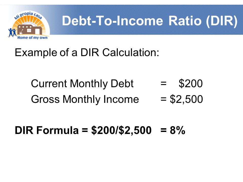 Debt-To-Income Ratio (DIR) Example of a DIR Calculation: Current Monthly Debt = $200 Gross Monthly Income = $2,500 DIR Formula = $200/$2,500 = 8%