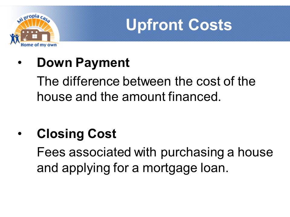 Upfront Costs Down Payment The difference between the cost of the house and the amount financed.