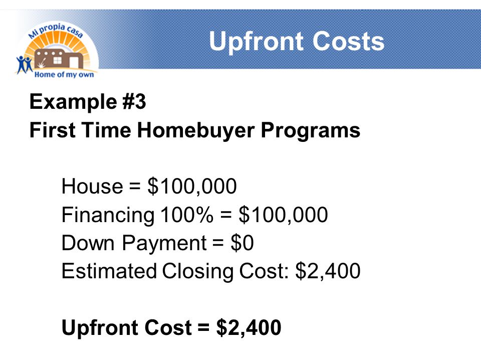 Upfront Costs Example #3 First Time Homebuyer Programs House = $100,000 Financing 100% = $100,000 Down Payment = $0 Estimated Closing Cost: $2,400 Upfront Cost = $2,400