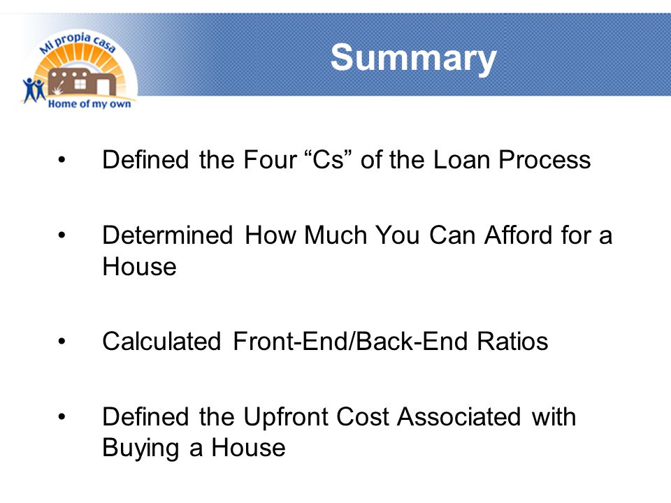 Summary Defined the Four Cs of the Loan Process Determined How Much You Can Afford for a House Calculated Front-End/Back-End Ratios Defined the Upfront Cost Associated with Buying a House