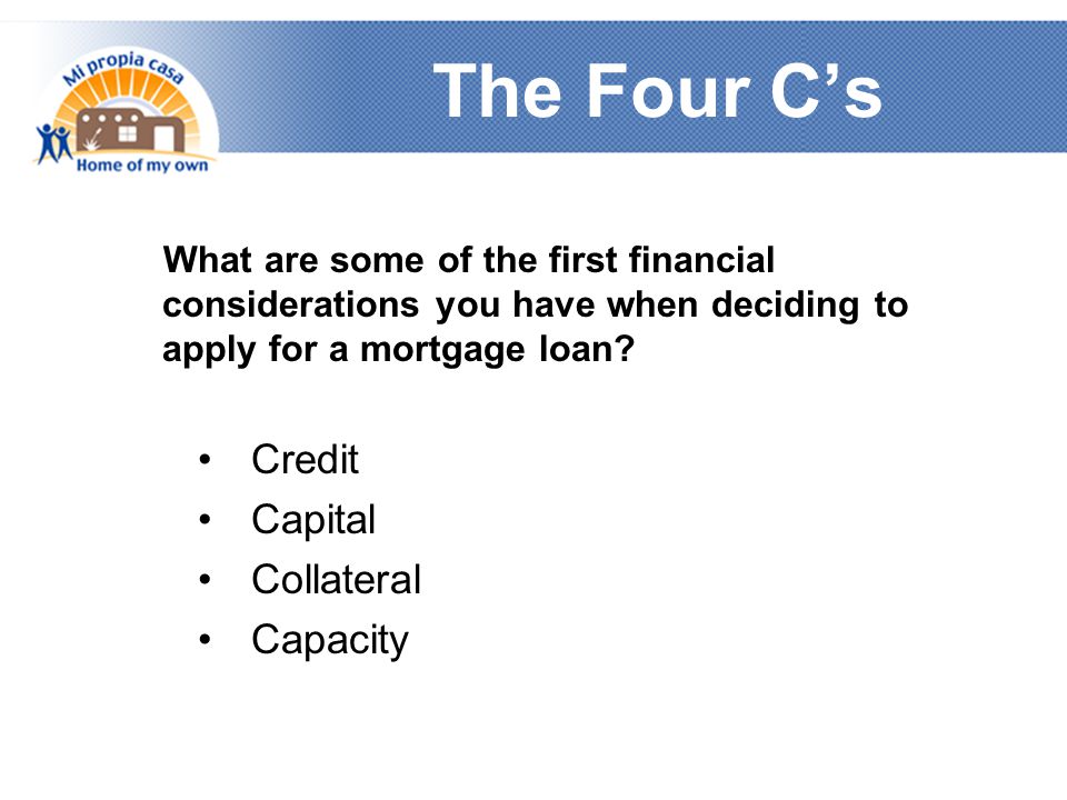 The Four C’s What are some of the first financial considerations you have when deciding to apply for a mortgage loan.