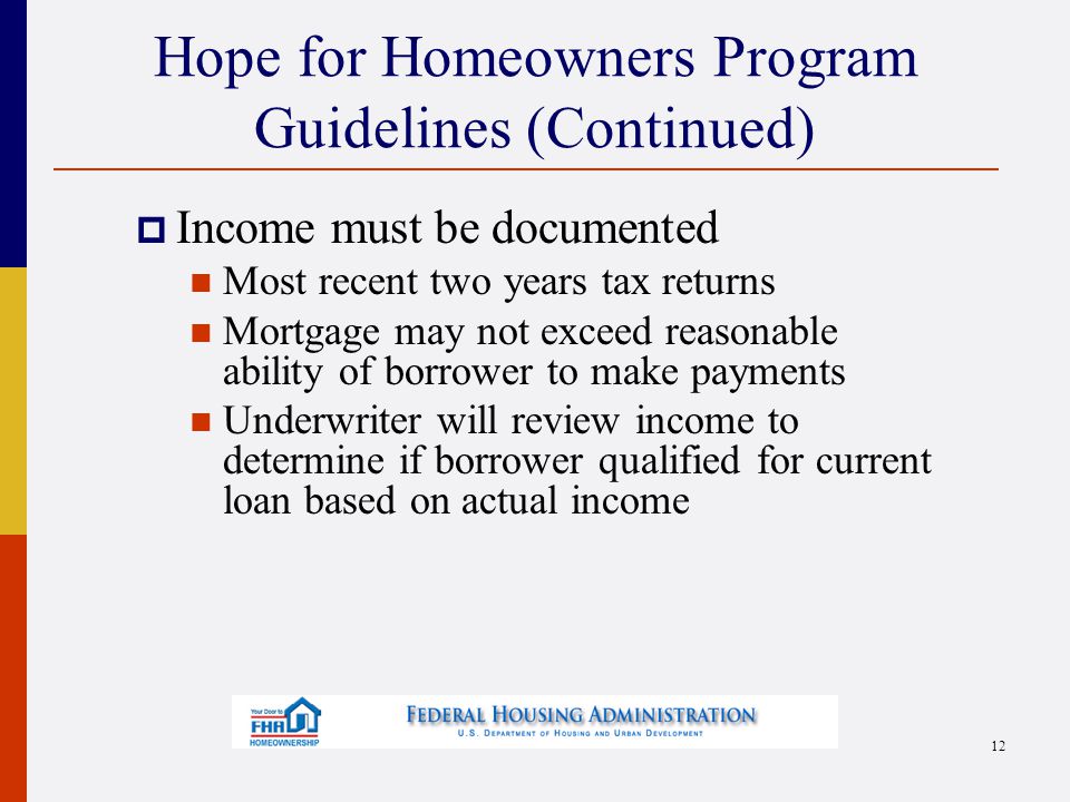 Hope for Homeowners Program Guidelines (Continued)  Income must be documented Most recent two years tax returns Mortgage may not exceed reasonable ability of borrower to make payments Underwriter will review income to determine if borrower qualified for current loan based on actual income 12