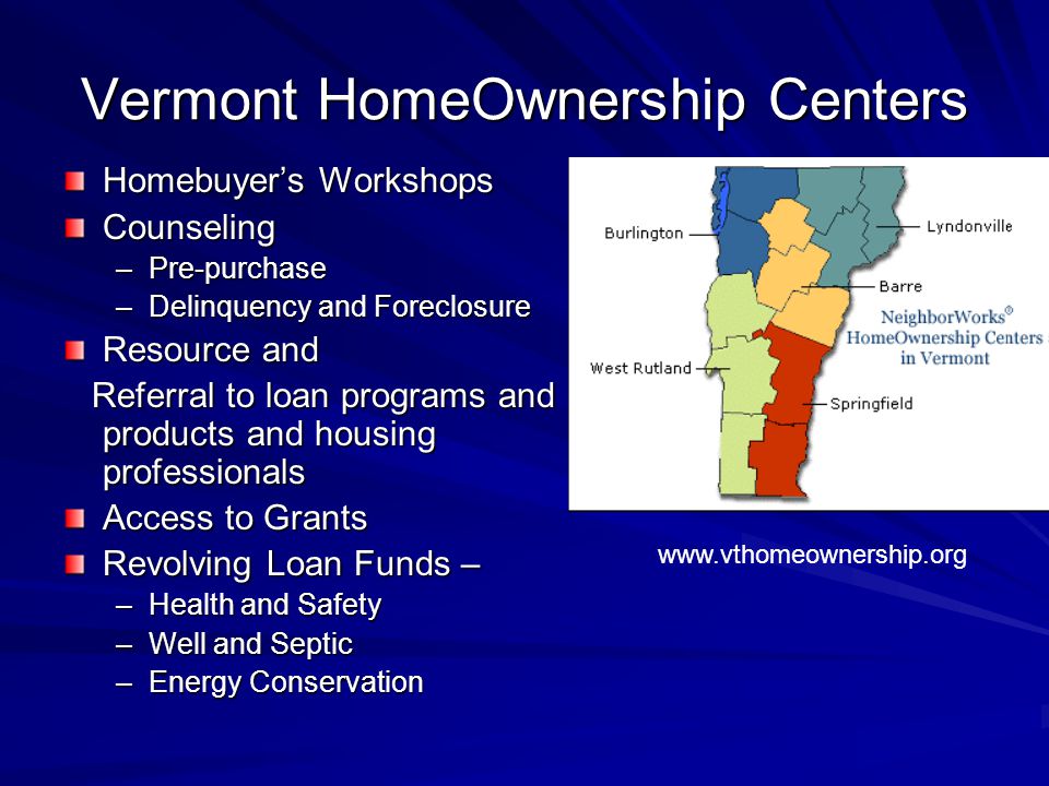 Vermont HomeOwnership Centers Homebuyer’s Workshops Counseling –Pre-purchase –Delinquency and Foreclosure Resource and Referral to loan programs and products and housing professionals Referral to loan programs and products and housing professionals Access to Grants Revolving Loan Funds – –Health and Safety –Well and Septic –Energy Conservation