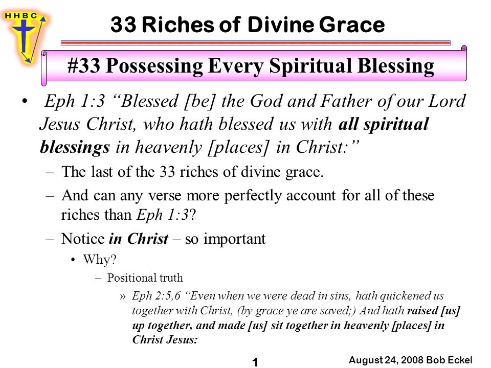 33 Riches of Divine Grace August 24, 2008 Bob Eckel 1 #33 Possessing Every Spiritual Blessing Eph 1:3 Blessed [be] the God and Father of our Lord Jesus Christ, who hath blessed us with all spiritual blessings in heavenly [places] in Christ: –The last of the 33 riches of divine grace.