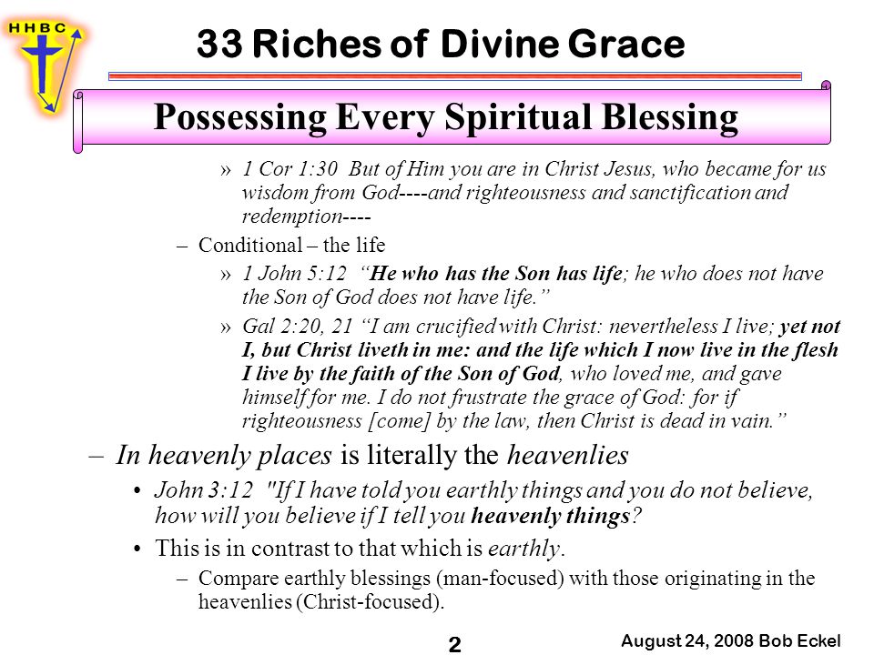 33 Riches of Divine Grace August 24, 2008 Bob Eckel 2 Possessing Every Spiritual Blessing »1 Cor 1:30 But of Him you are in Christ Jesus, who became for us wisdom from God----and righteousness and sanctification and redemption---- –Conditional – the life »1 John 5:12 He who has the Son has life; he who does not have the Son of God does not have life. »Gal 2:20, 21 I am crucified with Christ: nevertheless I live; yet not I, but Christ liveth in me: and the life which I now live in the flesh I live by the faith of the Son of God, who loved me, and gave himself for me.