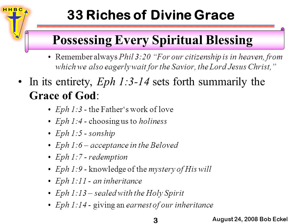 33 Riches of Divine Grace August 24, 2008 Bob Eckel 3 Possessing Every Spiritual Blessing Remember always Phil 3:20 For our citizenship is in heaven, from which we also eagerly wait for the Savior, the Lord Jesus Christ, In its entirety, Eph 1:3-14 sets forth summarily the Grace of God: Eph 1:3 - the Father‘s work of love Eph 1:4 - choosing us to holiness Eph 1:5 - sonship Eph 1:6 – acceptance in the Beloved Eph 1:7 - redemption Eph 1:9 - knowledge of the mystery of His will Eph 1:11 - an inheritance Eph 1:13 – sealed with the Holy Spirit Eph 1:14 - giving an earnest of our inheritance