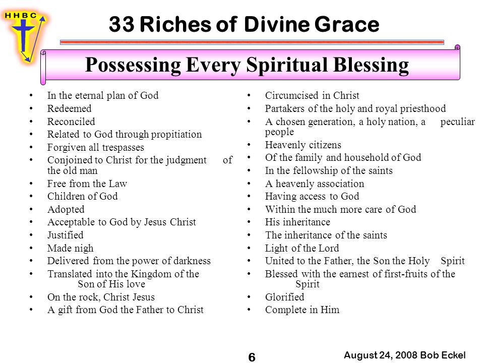 33 Riches of Divine Grace August 24, 2008 Bob Eckel 6 Possessing Every Spiritual Blessing In the eternal plan of God Redeemed Reconciled Related to God through propitiation Forgiven all trespasses Conjoined to Christ for the judgment of the old man Free from the Law Children of God Adopted Acceptable to God by Jesus Christ Justified Made nigh Delivered from the power of darkness Translated into the Kingdom of the Son of His love On the rock, Christ Jesus A gift from God the Father to Christ Circumcised in Christ Partakers of the holy and royal priesthood A chosen generation, a holy nation, a peculiar people Heavenly citizens Of the family and household of God In the fellowship of the saints A heavenly association Having access to God Within the much more care of God His inheritance The inheritance of the saints Light of the Lord United to the Father, the Son the Holy Spirit Blessed with the earnest of first-fruits of the Spirit Glorified Complete in Him