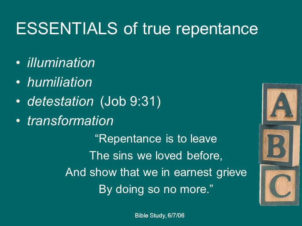 Bible Study, 6/7/06 ESSENTIALS of true repentance illumination humiliation detestation (Job 9:31) transformation Repentance is to leave The sins we loved before, And show that we in earnest grieve By doing so no more.