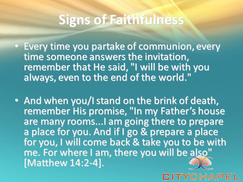 Signs of Faithfulness Every time you partake of communion, every time someone answers the invitation, remember that He said, I will be with you always, even to the end of the world. Every time you partake of communion, every time someone answers the invitation, remember that He said, I will be with you always, even to the end of the world. And when you/I stand on the brink of death, remember His promise, In my Father’s house are many rooms...I am going there to prepare a place for you.