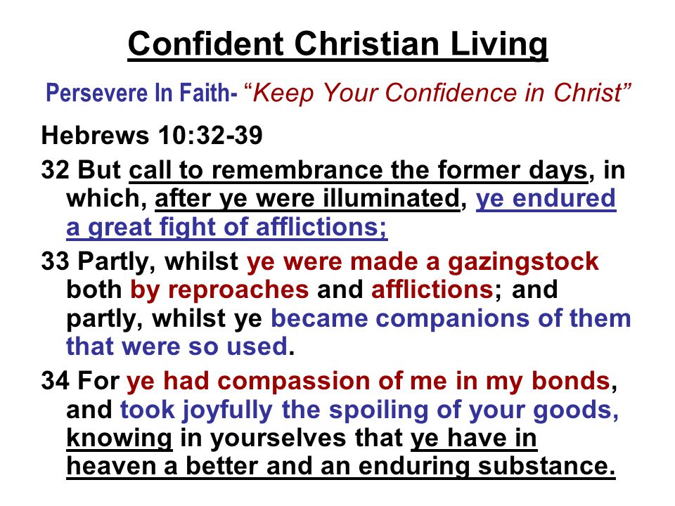 Confident Christian Living Persevere In Faith- Keep Your Confidence in Christ Hebrews 10: But call to remembrance the former days, in which, after ye were illuminated, ye endured a great fight of afflictions; 33 Partly, whilst ye were made a gazingstock both by reproaches and afflictions; and partly, whilst ye became companions of them that were so used.