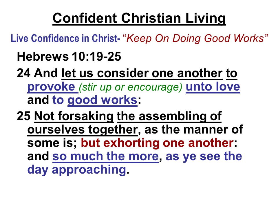 Confident Christian Living Live Confidence in Christ- Keep On Doing Good Works Hebrews 10: And let us consider one another to provoke (stir up or encourage) unto love and to good works: 25 Not forsaking the assembling of ourselves together, as the manner of some is; but exhorting one another: and so much the more, as ye see the day approaching.