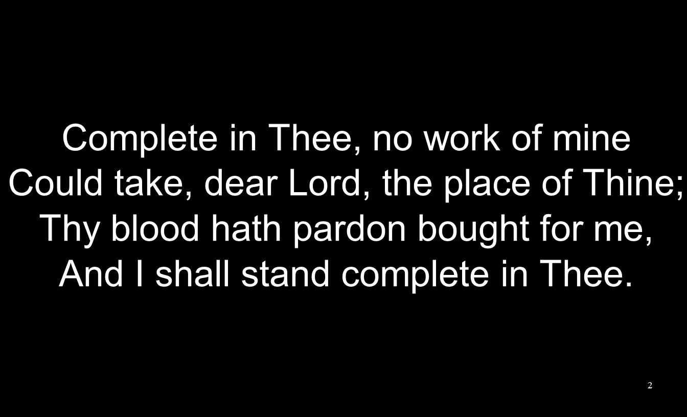 Complete in Thee, no work of mine Could take, dear Lord, the place of Thine; Thy blood hath pardon bought for me, And I shall stand complete in Thee.