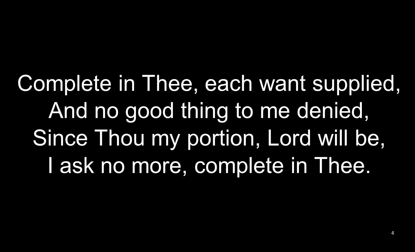 Complete in Thee, each want supplied, And no good thing to me denied, Since Thou my portion, Lord will be, I ask no more, complete in Thee.
