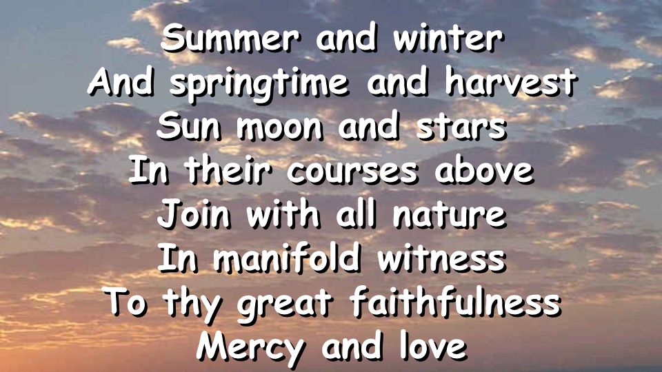 Summer and winter And springtime and harvest Sun moon and stars In their courses above Join with all nature In manifold witness To thy great faithfulness Mercy and love Summer and winter And springtime and harvest Sun moon and stars In their courses above Join with all nature In manifold witness To thy great faithfulness Mercy and love