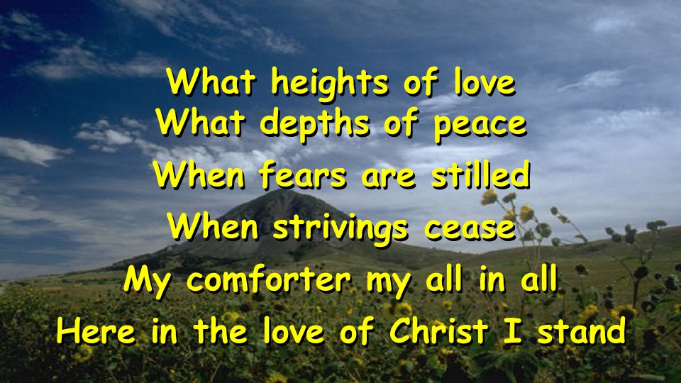What heights of love What depths of peace When fears are stilled When strivings cease My comforter my all in all Here in the love of Christ I stand What heights of love What depths of peace When fears are stilled When strivings cease My comforter my all in all Here in the love of Christ I stand