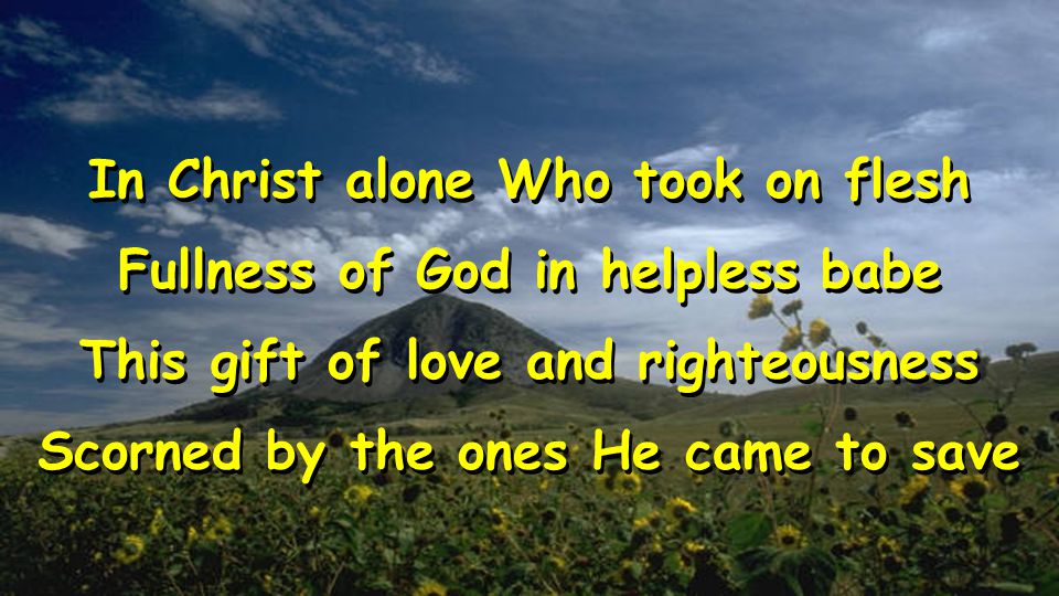 In Christ alone Who took on flesh Fullness of God in helpless babe This gift of love and righteousness Scorned by the ones He came to save In Christ alone Who took on flesh Fullness of God in helpless babe This gift of love and righteousness Scorned by the ones He came to save
