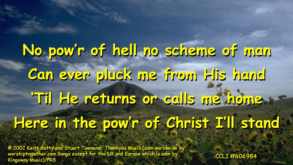 No pow’r of hell no scheme of man Can ever pluck me from His hand ‘Til He returns or calls me home Here in the pow’r of Christ I’ll stand No pow’r of hell no scheme of man Can ever pluck me from His hand ‘Til He returns or calls me home Here in the pow’r of Christ I’ll stand © 2002 Keith Getty and Stuart Townend/ Thankyou Music (adm worldwide by worshiptogether.com Songs except for the UK and Europe which is adm by Kingsway Music)/PRS CCLI #606984