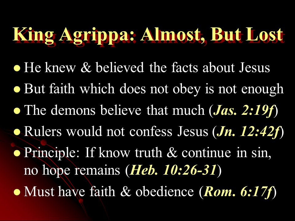 King Agrippa: Almost, But Lost He knew & believed the facts about Jesus But faith which does not obey is not enough The demons believe that much (Jas.
