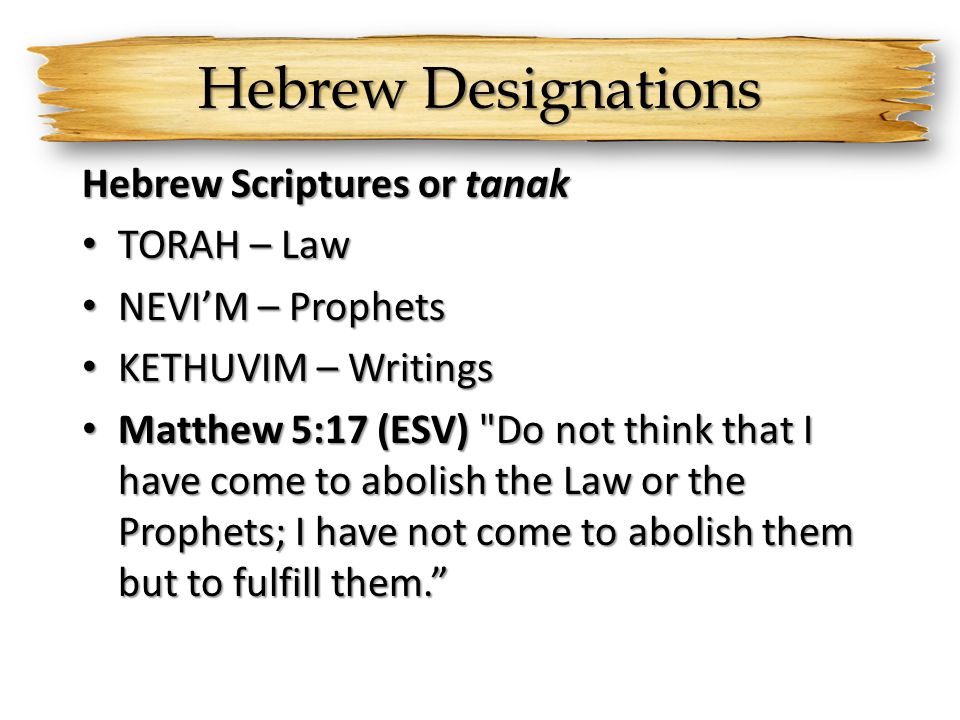 Hebrew Designations Hebrew Scriptures or tanak TORAH – Law TORAH – Law NEVI’M – Prophets NEVI’M – Prophets KETHUVIM – Writings KETHUVIM – Writings Matthew 5:17 (ESV) Do not think that I have come to abolish the Law or the Prophets; I have not come to abolish them but to fulfill them. Matthew 5:17 (ESV) Do not think that I have come to abolish the Law or the Prophets; I have not come to abolish them but to fulfill them.