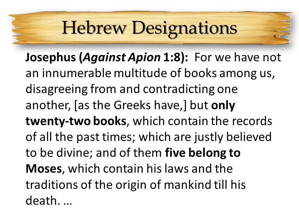 Hebrew Designations Josephus (Against Apion 1:8): For we have not an innumerable multitude of books among us, disagreeing from and contradicting one another, [as the Greeks have,] but only twenty-two books, which contain the records of all the past times; which are justly believed to be divine; and of them five belong to Moses, which contain his laws and the traditions of the origin of mankind till his death.