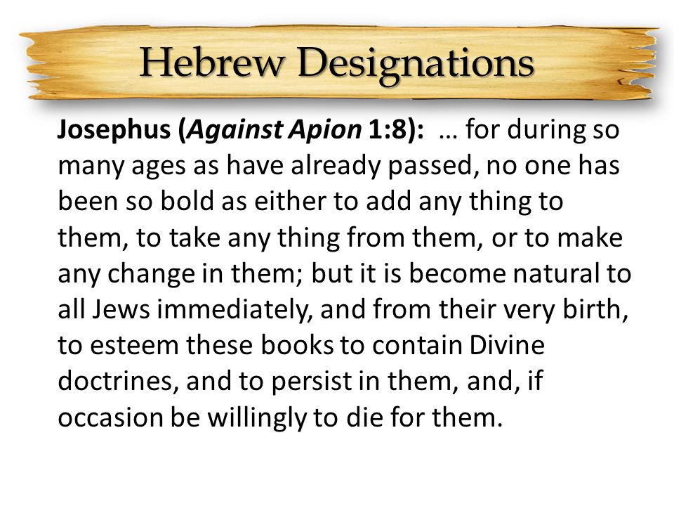 Hebrew Designations Josephus (Against Apion 1:8): … for during so many ages as have already passed, no one has been so bold as either to add any thing to them, to take any thing from them, or to make any change in them; but it is become natural to all Jews immediately, and from their very birth, to esteem these books to contain Divine doctrines, and to persist in them, and, if occasion be willingly to die for them.