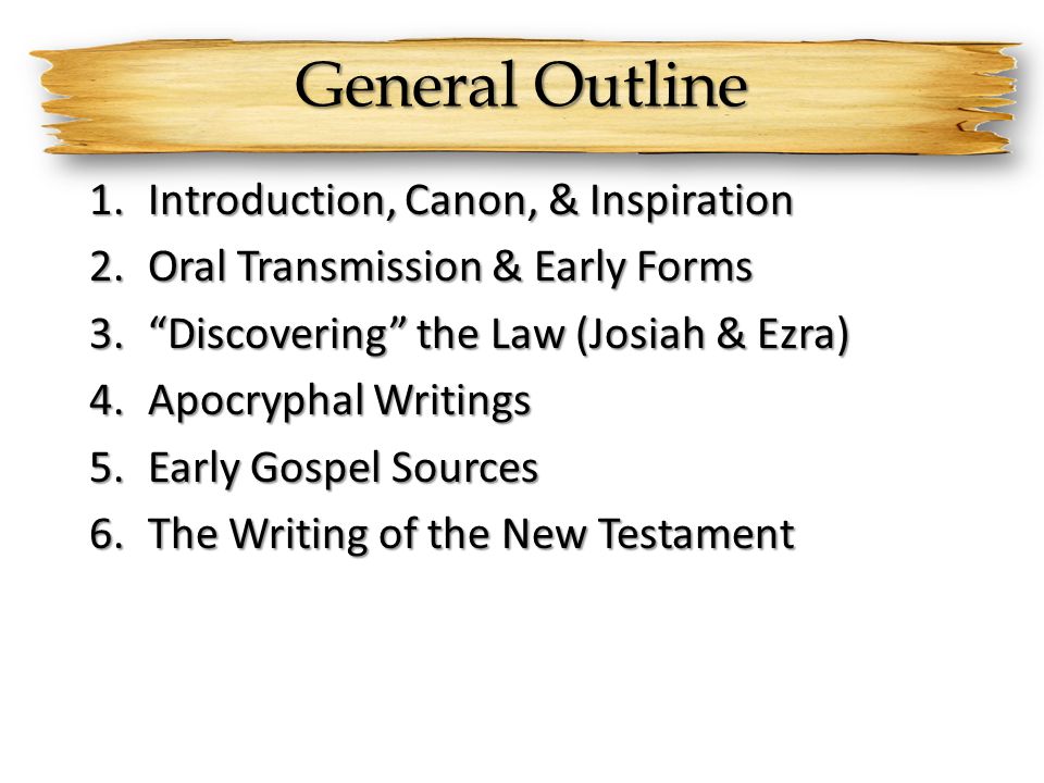 General Outline 1.Introduction, Canon, & Inspiration 2.Oral Transmission & Early Forms 3. Discovering the Law (Josiah & Ezra) 4.Apocryphal Writings 5.Early Gospel Sources 6.The Writing of the New Testament
